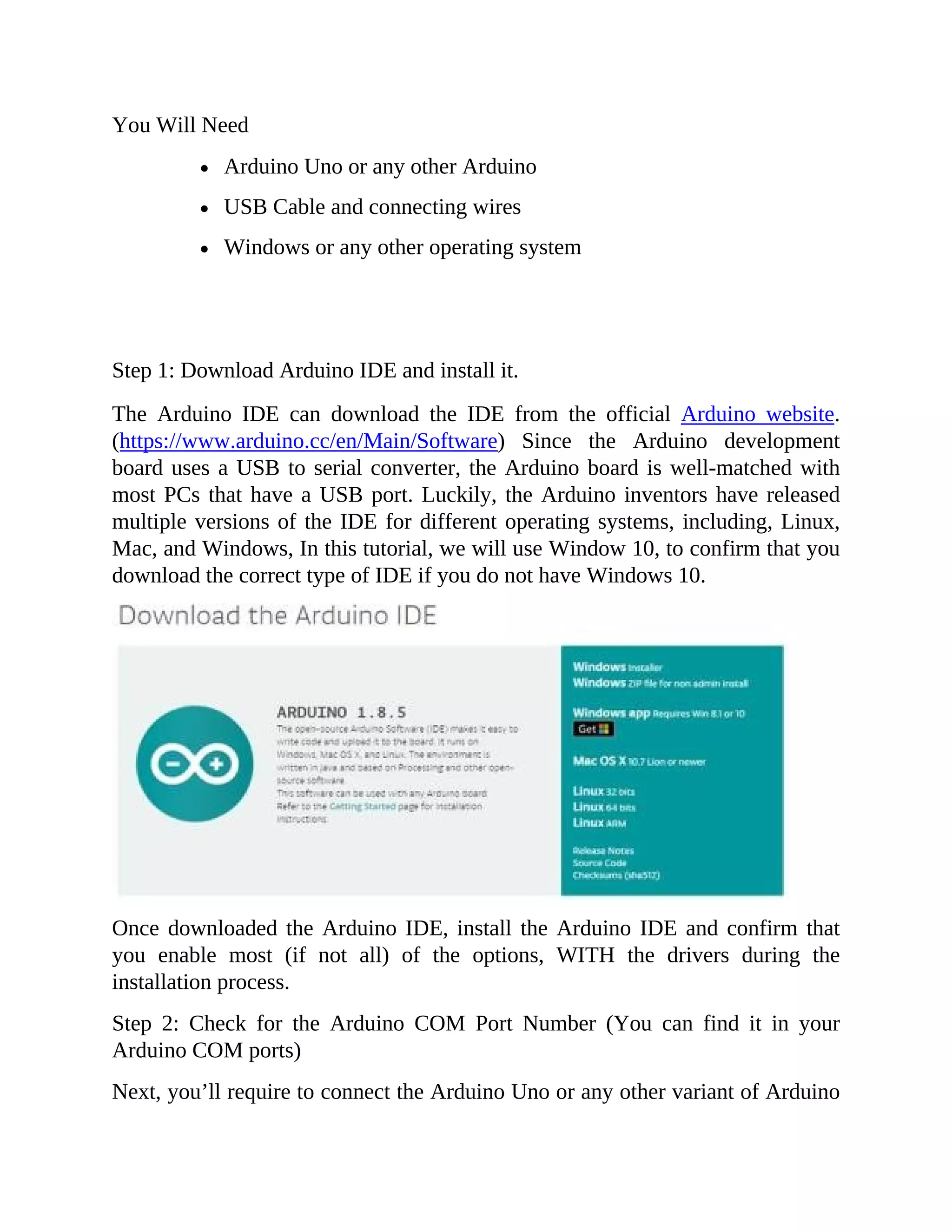 You Will Need
Arduino Uno or any other Arduino
USB Cable and connecting wires
Windows or any other operating system
Step 1: Download Arduino IDE and install it.
The Arduino IDE can download the IDE from the official Arduino website.
(https://www.arduino.cc/en/Main/Software) Since the Arduino development
board uses a USB to serial converter, the Arduino board is well-matched with
most PCs that have a USB port. Luckily, the Arduino inventors have released
multiple versions of the IDE for different operating systems, including, Linux,
Mac, and Windows, In this tutorial, we will use Window 10, to confirm that you
download the correct type of IDE if you do not have Windows 10.
Once downloaded the Arduino IDE, install the Arduino IDE and confirm that
you enable most (if not all) of the options, WITH the drivers during the
installation process.
Step 2: Check for the Arduino COM Port Number (You can find it in your
Arduino COM ports)
Next, you’ll require to connect the Arduino Uno or any other variant of Arduino
 