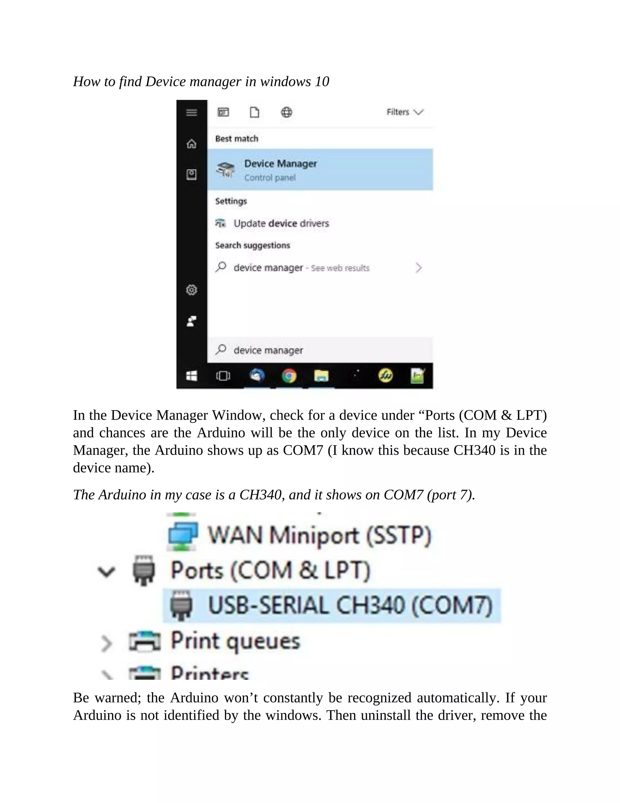 How to find Device manager in windows 10
In the Device Manager Window, check for a device under “Ports (COM & LPT)
and chances are the Arduino will be the only device on the list. In my Device
Manager, the Arduino shows up as COM7 (I know this because CH340 is in the
device name).
The Arduino in my case is a CH340, and it shows on COM7 (port 7).
Be warned; the Arduino won’t constantly be recognized automatically. If your
Arduino is not identified by the windows. Then uninstall the driver, remove the
 