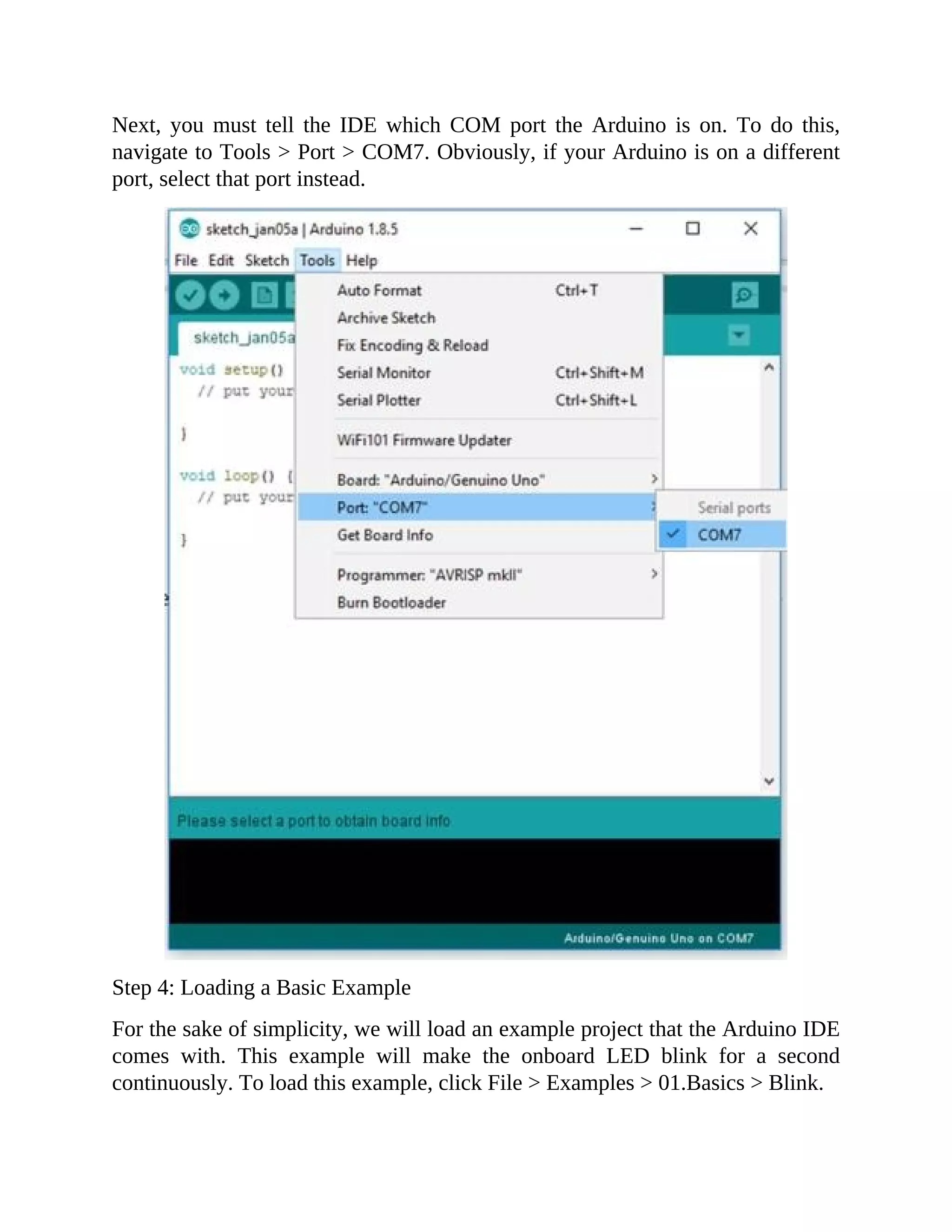 Next, you must tell the IDE which COM port the Arduino is on. To do this,
navigate to Tools > Port > COM7. Obviously, if your Arduino is on a different
port, select that port instead.
Step 4: Loading a Basic Example
For the sake of simplicity, we will load an example project that the Arduino IDE
comes with. This example will make the onboard LED blink for a second
continuously. To load this example, click File > Examples > 01.Basics > Blink.
 
