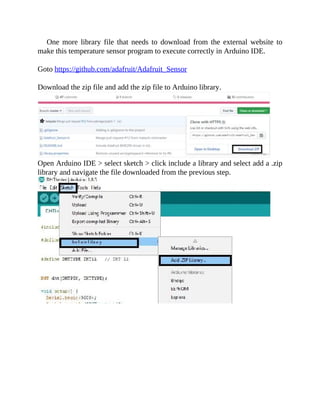 One more library file that needs to download from the external website to
make this temperature sensor program to execute correctly in Arduino IDE.
Goto https://github.com/adafruit/Adafruit_Sensor
Download the zip file and add the zip file to Arduino library.
Open Arduino IDE > select sketch > click include a library and select add a .zip
library and navigate the file downloaded from the previous step.
 