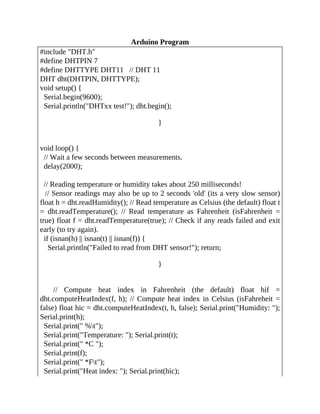 Arduino Program
#include "DHT.h"
#define DHTPIN 7
#define DHTTYPE DHT11 // DHT 11
DHT dht(DHTPIN, DHTTYPE);
void setup() {
Serial.begin(9600);
Serial.println("DHTxx test!"); dht.begin();
}
void loop() {
// Wait a few seconds between measurements.
delay(2000);
// Reading temperature or humidity takes about 250 milliseconds!
// Sensor readings may also be up to 2 seconds 'old' (its a very slow sensor)
float h = dht.readHumidity(); // Read temperature as Celsius (the default) float t
= dht.readTemperature(); // Read temperature as Fahrenheit (isFahrenheit =
true) float f = dht.readTemperature(true); // Check if any reads failed and exit
early (to try again).
if (isnan(h) || isnan(t) || isnan(f)) {
Serial.println("Failed to read from DHT sensor!"); return;
}
// Compute heat index in Fahrenheit (the default) float hif =
dht.computeHeatIndex(f, h); // Compute heat index in Celsius (isFahreheit =
false) float hic = dht.computeHeatIndex(t, h, false); Serial.print("Humidity: ");
Serial.print(h);
Serial.print(" %t");
Serial.print("Temperature: "); Serial.print(t);
Serial.print(" *C ");
Serial.print(f);
Serial.print(" *Ft");
Serial.print("Heat index: "); Serial.print(hic);
 