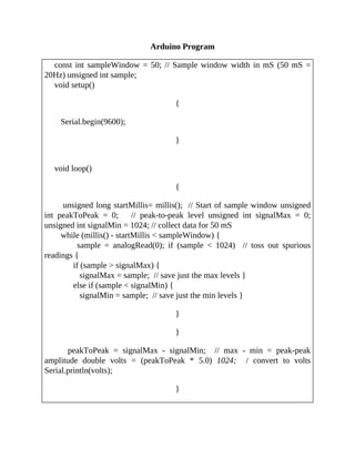 Arduino Program
const int sampleWindow = 50; // Sample window width in mS (50 mS =
20Hz) unsigned int sample;
void setup()
{
Serial.begin(9600);
}
void loop()
{
unsigned long startMillis= millis(); // Start of sample window unsigned
int peakToPeak = 0; // peak-to-peak level unsigned int signalMax = 0;
unsigned int signalMin = 1024; // collect data for 50 mS
while (millis() - startMillis < sampleWindow) {
sample = analogRead(0); if (sample < 1024) // toss out spurious
readings {
if (sample > signalMax) {
signalMax = sample; // save just the max levels }
else if (sample < signalMin) {
signalMin = sample; // save just the min levels }
}
}
peakToPeak = signalMax - signalMin; // max - min = peak-peak
amplitude double volts = (peakToPeak * 5.0) 1024; / convert to volts
Serial.println(volts);
}
 