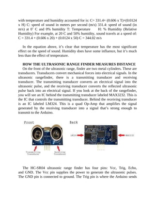 with temperature and humidity accounted for is: C= 331.4+ (0.606 x T)+(0.0124
x H) C: speed of sound in meters per second (m/s) 331.4: speed of sound (in
m/s) at 0˚ C and 0% humidity T: Temperature H: % Humidity (Relative
Humidity) For example, at 20 C and 50% humidity, sound travels at a speed of:
C = 331.4 + (0.606 x 20) + (0.0124 x 50) C = 344.02 m/s
In the equation above, it’s clear that temperature has the most significant
effect on the speed of sound. Humidity does have some influence, but it’s much
less than the effect of temperature.
HOW THE ULTRASONIC RANGE FINDER MEASURES DISTANCE
On the front of the ultrasonic range, finder are two metal cylinders. These are
transducers. Transducers convert mechanical forces into electrical signals. In the
ultrasonic rangefinder, there is a transmitting transducer and receiving
transducer. The transmitting transducer converts an electrical signal into the
ultrasonic pulse, and the receiving transducer converts the reflected ultrasonic
pulse back into an electrical signal. If you look at the back of the rangefinder,
you will see an IC behind the transmitting transducer labeled MAX3232. This is
the IC that controls the transmitting transducer. Behind the receiving transducer
is an IC labeled LM324. This is a quad Op-Amp that amplifies the signal
generated by the receiving transducer into a signal that’s strong enough to
transmit to the Arduino.
The HC-SR04 ultrasonic range finder has four pins: Vcc, Trig, Echo,
and GND. The Vcc pin supplies the power to generate the ultrasonic pulses.
The GND pin is connected to ground. The Trig pin is where the Arduino sends
 