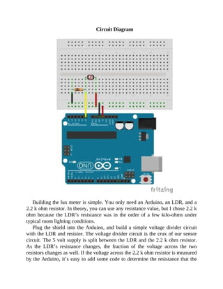 Circuit Diagram
Building the lux meter is simple. You only need an Arduino, an LDR, and a
2.2 k ohm resistor. In theory, you can use any resistance value, but I chose 2.2 k
ohm because the LDR’s resistance was in the order of a few kilo-ohms under
typical room lighting conditions.
Plug the shield into the Arduino, and build a simple voltage divider circuit
with the LDR and resistor. The voltage divider circuit is the crux of our sensor
circuit. The 5 volt supply is split between the LDR and the 2.2 k ohm resistor.
As the LDR’s resistance changes, the fraction of the voltage across the two
resistors changes as well. If the voltage across the 2.2 k ohm resistor is measured
by the Arduino, it’s easy to add some code to determine the resistance that the
 