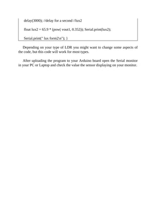 delay(3000); //delay for a second //lux2
float lux2 = 65.9 * (pow( vout1, 0.352)); Serial.print(lux2);
Serial.print(" lux form2n"); }
Depending on your type of LDR you might want to change some aspects of
the code, but this code will work for most types.
After uploading the program to your Arduino board open the Serial monitor
in your PC or Laptop and check the value the sensor displaying on your monitor.
 