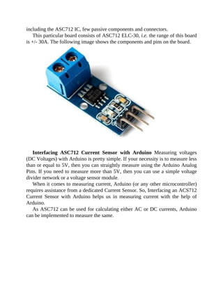 including the ASC712 IC, few passive components and connectors.
This particular board consists of ASC712 ELC-30, i.e. the range of this board
is +/- 30A. The following image shows the components and pins on the board.
Interfacing ASC712 Current Sensor with Arduino Measuring voltages
(DC Voltages) with Arduino is pretty simple. If your necessity is to measure less
than or equal to 5V, then you can straightly measure using the Arduino Analog
Pins. If you need to measure more than 5V, then you can use a simple voltage
divider network or a voltage sensor module.
When it comes to measuring current, Arduino (or any other microcontroller)
requires assistance from a dedicated Current Sensor. So, Interfacing an ACS712
Current Sensor with Arduino helps us in measuring current with the help of
Arduino.
As ASC712 can be used for calculating either AC or DC currents, Arduino
can be implemented to measure the same.
 