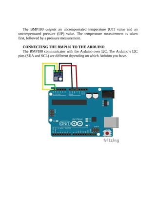 The BMP180 outputs an uncompensated temperature (UT) value and an
uncompensated pressure (UP) value. The temperature measurement is taken
first, followed by a pressure measurement.
CONNECTING THE BMP180 TO THE ARDUINO
The BMP180 communicates with the Arduino over I2C. The Arduino’s I2C
pins (SDA and SCL) are different depending on which Arduino you have.
 