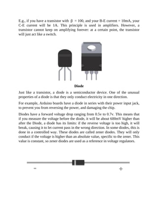 E.g., if you have a transistor with β = 100, and your B-E current = 10mA, your
C-E current will be 1A. This principle is used in amplifiers. However, a
transistor cannot keep on amplifying forever: at a certain point, the transistor
will just act like a switch.
Diode
Just like a transistor, a diode is a semiconductor device. One of the unusual
properties of a diode is that they only conduct electricity in one direction.
For example, Arduino boards have a diode in series with their power input jack,
to prevent you from reversing the power, and damaging the chip.
Diodes have a forward voltage drop ranging from 0.5v to 0.7v. This means that
if you measure the voltage before the diode, it will be about 600mV higher than
after the Diode, a diode has its limits: if the reverse voltage is too high, it will
break, causing it to let current pass in the wrong direction. In some diodes, this is
done in a controlled way. These diodes are called zener diodes. They will only
conduct if the voltage is higher than an absolute value, specific to the zener. This
value is constant, so zener diodes are used as a reference in voltage regulators.
 