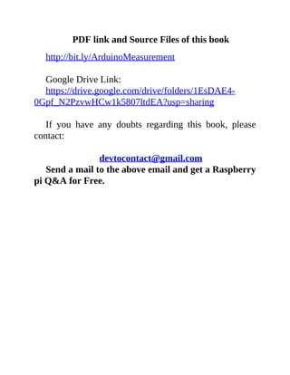 PDF link and Source Files of this book
http://bit.ly/ArduinoMeasurement
Google Drive Link:
https://drive.google.com/drive/folders/1EsDAE4-
0Gpf_N2PzvwHCw1k5807ltdEA?usp=sharing
If you have any doubts regarding this book, please
contact:
devtocontact@gmail.com
Send a mail to the above email and get a Raspberry
pi Q&A for Free.
 