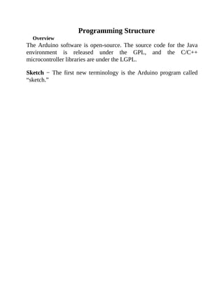 Programming Structure
Overview
The Arduino software is open-source. The source code for the Java
environment is released under the GPL, and the C/C++
microcontroller libraries are under the LGPL.
Sketch − The first new terminology is the Arduino program called
“sketch.”
 