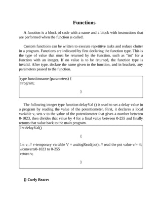 Functions
A function is a block of code with a name and a block with instructions that
are performed when the function is called.
Custom functions can be written to execute repetitive tasks and reduce clutter
in a program. Functions are indicated by first declaring the function type. This is
the type of value that must be returned by the function, such as "int" for a
function with an integer. If no value is to be returned, the function type is
invalid. After type, declare the name given to the function, and in brackets, any
parameters passed to the function.
type functionname (parameters) {
Program;
}
The following integer type function delayVal () is used to set a delay value in
a program by reading the value of the potentiometer. First, it declares a local
variable v, sets v to the value of the potentiometer that gives a number between
0-1023, then divides that value by 4 for a final value between 0-255 and finally
returns that value back to the main program.
Int delayVal()
{
Int v; // v-temporary variable V = analogRead(pot); // read the pot value v/= 4;
//converts0-1023 to 0-255
return v;
}
{} Curly Braces
 