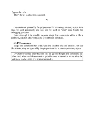 Bypass the code
Don’t forget to close the comment.
*/
comments are ignored by the program and do not occupy memory space, they
must be used generously and can also be used to "omit" code blocks for
debugging purposes.
Note: although it is possible to place single line comments within a block
comment, it is not allowed to add a second block comment.
// LINE comments
Single line comments start with // and end with the next line of code. Just like
block notes, they are ignored by the program and do not take up memory space.
// whatever comes after this line will be ignored Single line comments are
often used after a valid statement to provide more information about what the
statement reaches or to give a future reminder.
 
