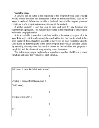 Variable Scope
A variable can be stated at the beginning of the program before void setup (),
locally within functions and sometimes within an instruction block, such as for
loops, is declared. Where the variable is declared, the variable range or power of
certain parts of a program determines the use of the variable.
A global variable is one that can be seen and used by any function and
statement in a program. This variable is declared at the beginning of the program
before the setup () function.
A local variable is one that is defined within a function or as part of a for
loop. It is only visible and can only be used within the function in which it has
been declared. It is, therefore, possible to have two or more variables with the
same name in different parts of the same program that contain different values.
By ensuring that only one function has access to the variables, the program is
simplified and the chance of programming errors decreases.
The following example explains how to declare a number of different types of
variables and show the visibility of each variable.
int value; // value is visible void setup()
{
// setup is needed for this program }
Void loop()
{
For (int i=0; i<20;) //
{
i++;
}
 