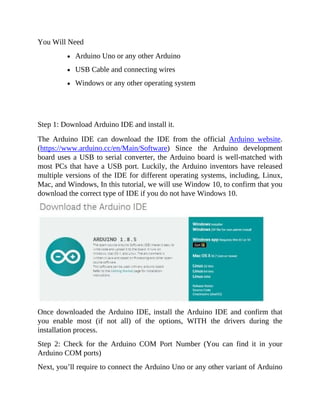 You Will Need
Arduino Uno or any other Arduino
USB Cable and connecting wires
Windows or any other operating system
Step 1: Download Arduino IDE and install it.
The Arduino IDE can download the IDE from the official Arduino website.
(https://www.arduino.cc/en/Main/Software) Since the Arduino development
board uses a USB to serial converter, the Arduino board is well-matched with
most PCs that have a USB port. Luckily, the Arduino inventors have released
multiple versions of the IDE for different operating systems, including, Linux,
Mac, and Windows, In this tutorial, we will use Window 10, to confirm that you
download the correct type of IDE if you do not have Windows 10.
Once downloaded the Arduino IDE, install the Arduino IDE and confirm that
you enable most (if not all) of the options, WITH the drivers during the
installation process.
Step 2: Check for the Arduino COM Port Number (You can find it in your
Arduino COM ports)
Next, you’ll require to connect the Arduino Uno or any other variant of Arduino
 