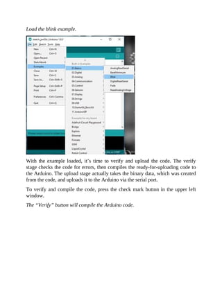 Load the blink example.
With the example loaded, it’s time to verify and upload the code. The verify
stage checks the code for errors, then compiles the ready-for-uploading code to
the Arduino. The upload stage actually takes the binary data, which was created
from the code, and uploads it to the Arduino via the serial port.
To verify and compile the code, press the check mark button in the upper left
window.
The “Verify” button will compile the Arduino code.
 