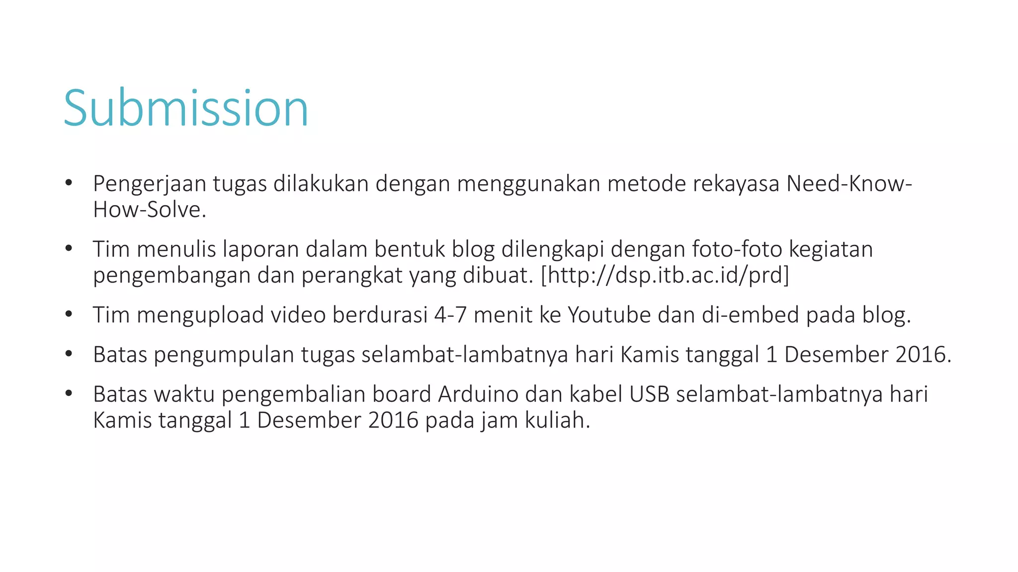 Submission
• Pengerjaan tugas dilakukan dengan menggunakan metode rekayasa Need-Know-
How-Solve.
• Tim menulis laporan dalam bentuk blog dilengkapi dengan foto-foto kegiatan
pengembangan dan perangkat yang dibuat. [http://dsp.itb.ac.id/prd]
• Tim mengupload video berdurasi 4-7 menit ke Youtube dan di-embed pada blog.
• Batas pengumpulan tugas selambat-lambatnya hari Kamis tanggal 1 Desember 2016.
• Batas waktu pengembalian board Arduino dan kabel USB selambat-lambatnya hari
Kamis tanggal 1 Desember 2016 pada jam kuliah.
 