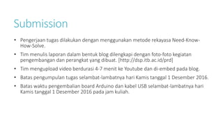 Submission
• Pengerjaan tugas dilakukan dengan menggunakan metode rekayasa Need-Know-
How-Solve.
• Tim menulis laporan dalam bentuk blog dilengkapi dengan foto-foto kegiatan
pengembangan dan perangkat yang dibuat. [http://dsp.itb.ac.id/prd]
• Tim mengupload video berdurasi 4-7 menit ke Youtube dan di-embed pada blog.
• Batas pengumpulan tugas selambat-lambatnya hari Kamis tanggal 1 Desember 2016.
• Batas waktu pengembalian board Arduino dan kabel USB selambat-lambatnya hari
Kamis tanggal 1 Desember 2016 pada jam kuliah.
 