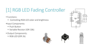 [1] RGB LED Fading Controller
• Functions:
• Controlling RGB LED color and brightness
•Input Components:
• Push Button
• Variable Resistor (IDR 10k)
• Output Components:
• RGB LED (IDR 2k)
 