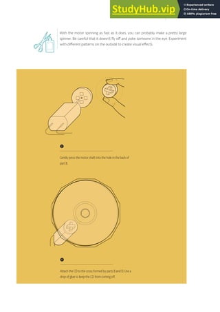 With the motor spinning as fast as it does, you can probably make a pretty large
spinner. Be careful that it doesn’t fly off and poke someone in the eye. Experiment
with different patterns on the outside to create visual effects.
❷
Gently press the motor shaft into the hole in the back of
part B.
❹
Attach the CD to the cross formed by parts B and D. Use a
drop of glue to keep the CD from coming off.
101
 