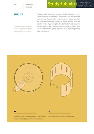 USE IT Plug your Arduino into your computer. Attach the battery to the
connector. When you press the On/Off switch, the motor should
start spinning. If you turn the potentiometer, it should speed up
and slow down. Pressing the On/Off button another time will
stop the motor. Try pressing the direction button and verify the
motor spins both ways. Also, if you turn the knob on the pot, you
should see the motor speed up or slow down depending on the
value it is sending.
Once you’ve verified that the circuit
works as expected, disconnect the
battery and USB from the circuit.
❶
Secure the CD onto the wooden base. Add a drop of glue to
make sure it doesn’t spin loose when the motor starts.
❷
Use the tabs to close the cutout, forming a circle.
110
Zoetrope
Project 10
 