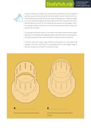 In order to build your zoetrope, you must take the pinwheel you used in Project 9
and the cutout with the vertical slits that is included in your kit. Once the CD is se-
curely attached to the shaft of the motor, plug everything back in. Hold your project
up, so you can look through the slits (but make sure the CD is secured to the motor,
and don’t get too close to it). You should see the sequence of still images “move”!
If it is going too fast or too slow, turn the knob of the potentiometer to adjust the
speed of the animation.
Try pressing the direction switch to see what the animation looks like when played
backwards. The zoetrope and images provided in the kit are only your starting point:
try experimenting with your own animations, using the cutout as a reference.
To do this, start with a basic image. Identify one fixed point in it, and make small
changes to the rest in each frame. Try to gradually return to the original image so
that you can play the animation in a continuous loop.
❶
Insert the four tabs into the base of the zoetrope.
❶
Insert the strip of paper with the images inside the
zoetrope.
111
 