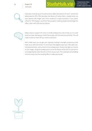 Zoetropes work because of a phenomena called “persistence of vision”, sometimes
abbreviated to POV. POV describes the illusion of motion that is created when our
eyes observe still images with minor variations in rapid succession. If you search
online for “POV display”, you’ll find many projects made by people that leverage this
effect, often with LEDs and an Arduino.
Make a base to support the motor. A small cardboard box with a hole cut in it could
work as a base, leaving your hands free to play with the switches and knob. This will
make it easier to show off your work to everyone.
With a little work, you can get your zoetrope working in low light situations as well.
Hook up an LED and resistor to one of your free digital output pins. Also add a sec-
ond potentiometer, and connect it to an analog input. Position the light so it shines
on the images. Using the analog input to time the flashes of the LED, try and time it
so the light flashes when the slit is in front of your eyes. This could take some fiddling
with the knobs, but the resulting effect is really spectacular!
112
Zoetrope
Project 10
 