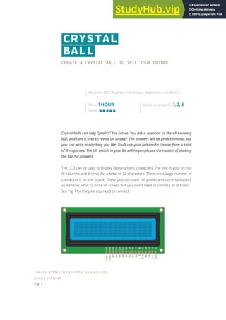 CREATE A CRYSTAL BALL TO TELL YOUR FUTURE
Crystal balls can help “predict” the future. You ask a question to the all-knowing
ball, and turn it over to reveal an answer. The answers will be predetermined, but
you can write in anything you like. You’ll use your Arduino to choose from a total
of 8 responses. The tilt switch in your kit will help replicate the motion of shaking
the ball for answers.
The LCD can be used to display alphanumeric characters. The one in your kit has
16 columns and 2 rows, for a total of 32 characters. There are a large number of
connections on the board. These pins are used for power and communication,
so it knows what to write on screen, but you won’t need to connect all of them.
See Fig. 1 for the pins you need to connect.
Time: 1 HOUR
Level:
Builds on projects: 1, 2, 3
Discover: LCD displays, switch/case statements, random()
CRYSTAL
BALL
D4
D3
D2
D1
D0
E
R/W
RS
V0
Vcc
Vss
D6
D5
D7
LED-
LED+
11
10
9
8
7
6
5
4
3
2
1
13
12
14
16
15
The pins on the LCD screen that are used in the
project and labels.
Fig. 1
115
 