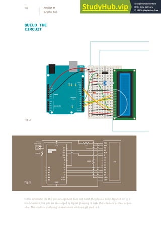 BUILD THE
CIRCUIT
+ - + -
+ -
+ -
Fig. 2
Fig. 3
In this schematic the LCD pins arrangement does not match the physical order depicted in Fig. 2.
In a schematic, the pins are rearranged by logical grouping to make the schematic as clear as pos-
sible. This is a little confusing to newcomers until you get used to it.
116
Crystal Ball
Project 11
 