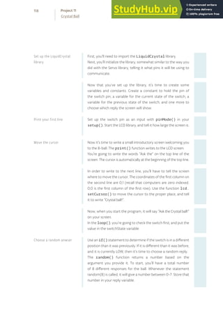 First, you’ll need to import the LiquidCrystal library.
Next, you’ll initialize the library, somewhat similar to the way you
did with the Servo library, telling it what pins it will be using to
communicate.
Now that you’ve set up the library, it’s time to create some
variables and constants. Create a constant to hold the pin of
the switch pin, a variable for the current state of the switch, a
variable for the previous state of the switch, and one more to
choose which reply the screen will show.
Set up the switch pin as an input with pinMode() in your
setup(). Start the LCD library, and tell it how large the screen is.
Now it’s time to write a small introductory screen welcoming you
to the 8-ball. The print() function writes to the LCD screen.
You’re going to write the words “Ask the” on the top line of the
screen. The cursor is automatically at the beginning of the top line.
In order to write to the next line, you’ll have to tell the screen
where to move the cursor. The coordinates of the first column on
the second line are 0,1 (recall that computers are zero indexed.
0,0 is the first column of the first row). Use the function lcd.
setCursor() to move the cursor to the proper place, and tell
it to write “Crystal ball!”.
Now, when you start the program, it will say “Ask the Crystal ball!”
on your screen.
In the loop(), you’re going to check the switch first, and put the
value in the switchState variable.
Use an if() statement to determine if the switch is in a different
position than it was previously. If it is different than it was before,
and it is currently LOW, then it’s time to choose a random reply.
The random() function returns a number based on the
argument you provide it. To start, you’ll have a total number
of 8 different responses for the ball. Whenever the statement
random(8) is called, it will give a number between 0-7. Store that
number in your reply variable.
Set up the LiquidCrystal
library
Print your first line
Move the cursor
Choose a random anwser
118
Crystal Ball
Project 11
 