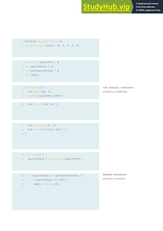 1
2
#include <LiquidCrystal.h>
LiquidCrystal lcd(12, 11, 5, 4, 3, 2);
const int switchPin = 6;
int switchState = 0;
int prevSwitchState = 0;
int reply;
void setup() {
lcd.begin(16, 2);
pinMode(switchPin,INPUT);
lcd.print(“Ask the”);
lcd.setCursor(0, 1);
lcd.print(“Crystal Ball!”);
}
void loop() {
switchState = digitalRead(switchPin);
if (switchState != prevSwitchState) {
if (switchState == LOW) {
reply = random(8);
3
4
5
6
7
8
9
10
11
12
13
14
15
16
17
18
LCD library reference
arduino.cc/lcdlibrary
Random reference
arduino.cc/random
119
 