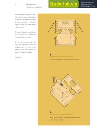 Your Starter Kit includes a pre-
cut, easy-to-assemble wooden
base that will make working on
all your projects – whether
they are from this book or not
– even easier.
To build it, take the wood sheet
out of the box and follow the
instructions on the right.
Be careful to use only the
parts that are shown, but don’t
misplace any of the other
pieces: you’ll need them for
some of the projects later.
Let’s start!
❶
Take the wood sheet and carefully separate the pieces.
❹
Secure your Arduino Uno to the base using 3 screws. Be
careful not to overtightens.
12
Welcome to Arduino!
Introduction
 