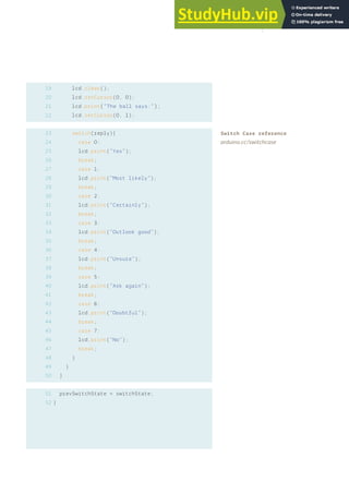 19
20
21
22
lcd.clear();
lcd.setCursor(0, 0);
lcd.print(“The ball says:”);
lcd.setCursor(0, 1);
switch(reply){
case 0:
lcd.print(“Yes”);
break;
case 1:
lcd.print(“Most likely”);
break;
case 2:
lcd.print(“Certainly”);
break;
case 3:
lcd.print(“Outlook good”);
break;
case 4:
lcd.print(“Unsure”);
break;
case 5:
lcd.print(“Ask again”);
break;
case 6:
lcd.print(“Doubtful”);
break;
case 7:
lcd.print(“No”);
break;
}
}
}
prevSwitchState = switchState;
}
23
24
25
26
27
28
29
30
31
32
33
34
35
36
37
38
39
40
41
42
43
44
45
46
47
48
49
50
51
52
Switch Case reference
arduino.cc/switchcase
121
 