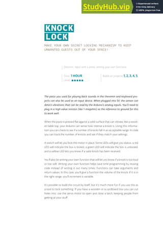 MAKE YOUR OWN SECRET LOCKING MECHANISM TO KEEP
UNWANTED GUESTS OUT OF YOUR SPACE!
The piezo you used for playing back sounds in the theremin and keyboard pro-
jects can also be used as an input device. When plugged into 5V, the sensor can
detect vibrations that can be read by the Arduino’s analog inputs. You’ll need to
plug in a high value resistor (like 1-megohm) as the reference to ground for this
to work well.
When the piezo is pressed flat against a solid surface that can vibrate, like a wood-
en table top, your Arduino can sense how intense a knock is. Using this informa-
tion you can check to see if a number of knocks fall in an acceptable range. In code
you can track the number of knocks and see if they match your settings.
A switch will let you lock the motor in place. Some LEDs will give you status: a red
LED will indicate the box is locked, a green LED will indicate the box is unlocked,
and a yellow LED lets you know if a valid knock has been received.
You’ll also be writing your own function that will let you know if a knock is too loud
or too soft. Writing your own function helps save time programming by reusing
code instead of writing it out many times. Functions can take arguments and
return values. In this case, you’ll give a function the volume of the knock. If it is in
the right range, you’ll increment a variable.
It’s possible to build the circuit by itself, but it’s much more fun if you use this as
a tool to lock something. If you have a wooden or a cardboard box you can cut
holes into, use the servo motor to open and close a latch, keeping people from
getting at your stuff.
Time: 1 HOUR
Level:
Builds on projects: 1, 2, 3, 4, 5
Discover: input with a piezo, writing your own functions
KNOCK
LOCK
125
 