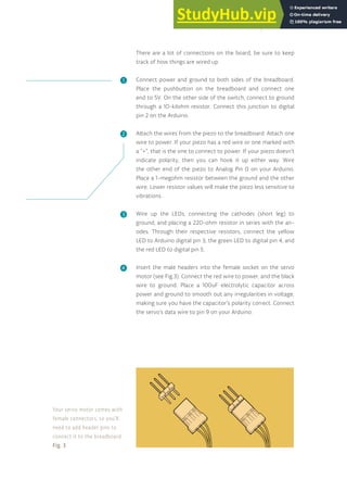 There are a lot of connections on the board, be sure to keep
track of how things are wired up.
Connect power and ground to both sides of the breadboard.
Place the pushbutton on the breadboard and connect one
end to 5V. On the other side of the switch, connect to ground
through a 10-kilohm resistor. Connect this junction to digital
pin 2 on the Arduino.
Attach the wires from the piezo to the breadboard. Attach one
wire to power. If your piezo has a red wire or one marked with
a “+”, that is the one to connect to power. If your piezo doesn’t
indicate polarity, then you can hook it up either way. Wire
the other end of the piezo to Analog Pin 0 on your Arduino.
Place a 1-megohm resistor between the ground and the other
wire. Lower resistor values will make the piezo less sensitive to
vibrations.
Wire up the LEDs, connecting the cathodes (short leg) to
ground, and placing a 220-ohm resistor in series with the an-
odes. Through their respective resistors, connect the yellow
LED to Arduino digital pin 3, the green LED to digital pin 4, and
the red LED to digital pin 5.
Insert the male headers into the female socket on the servo
motor (see Fig.3). Connect the red wire to power, and the black
wire to ground. Place a 100uF electrolytic capacitor across
power and ground to smooth out any irregularities in voltage,
making sure you have the capacitor’s polarity correct. Connect
the servo’s data wire to pin 9 on your Arduino.
❶
❷
❸
❹
Your servo motor comes with
female connectors, so you’ll
need to add header pins to
connect it to the breadboard.
Fig. 3
127
 