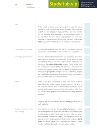 If the switch is closed (you’re pressing it), change the locked
variable to true, indicating the lock is engaged. Turn the green
LED off, and the red LED on. If you don’t have the serial monitor
on, this is helpful visual feedback to let you know the status of
the lock. Move the servo into the lock position, and print out a
message to the serial monitor indicating the box is now locked.
Add a delay so the lock has plenty of time to move into place.
If the locked variable is true, and the lock is engaged, read the
value of the vibration of the piezo and store it in knockVal.
The next statement checks to see if you have fewer than three
valid knocks, and there is some vibration on the sensor. If these
are both true, check to see if this current knock is valid or not and
increment the numberOfKnocks variable. This is where you’ll
call your custom function checkForKnocks(). You’ll write the
function once you’re finished with the loop(), but you already
know you’re going to be asking it if this is a valid knock, so pass
the knockVal along as an argument. After checking your function,
print out the number of knock still needed.
Check to see if you have three or more valid knocks. If this is
true, change the locked variable to false, and move the servo to
the unlocked position. Wait for a few milliseconds to let it start
moving, and change the status of the green and red LEDs. Print
out a status message to the serial monitor, indicating the box is
unlocked.
Close up the else statement and the loop() with a pair of
curly brackets.
Now it’s time to write the function checkForKnock(). When
you’rewritingfunctionsofyourown,youneedtoindicateifitisgoing
to return a value or not. If it is not going to return a value, you declare
it as type void, similar to the loop() and setup() functions. If it
is going to return a value, you must declare what kind (int, long,
float, etc.). In this case, you’re checking to see if a knock is valid
(true) or not (false). Declare the function as type boolean.
Lock
Checking the knock sensor
Counting only valid knocks
Unlock
Defining a function to check
knock validity
130
Knock Lock
Project 12
 