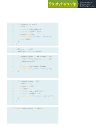 28
29
30
31
32
33
34
35
36
if(switchVal == HIGH){
locked = true;
digitalWrite(greenLed,LOW);
digitalWrite(redLed,HIGH);
myServo.write(90);
Serial.println(“The box is locked!”);
delay (1000);
}
}
if(locked == true){
knockVal = analogRead(piezo);
if(numberOfKnocks < 3 && knockVal > 0){
if(checkForKnock(knockVal) == true){
numberOfKnocks++;
}
Serial.print(3-numberOfKnocks);
Serial.println(“ more knocks to go”);
}
if(numberOfKnocks >= 3){
locked = false;
myServo.write(0);
delay(20);
digitalWrite(greenLed,HIGH);
digitalWrite(redLed,LOW);
Serial.println(“The box is unlocked!”);
}
}
}
boolean checkForKnock(int value){
39
40
41
42
43
44
45
46
47
48
49
50
51
52
53
54
55
56
37
38
131
 