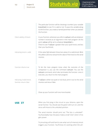 This particular function will be checking a number (your variable
knockVal) to see if it is valid or not. To pass this variable along
to the function, you create a named parameter when you declare
the function.
Inyourfunction,wheneveryourefertovalueitwillusewhatever
number it receives as an argument in the main program. At this
point value will be set to whatever knockVal is.
Check to see if value is greater than your quiet knock, and less
than your loud knock.
If the value falls between those two values it’s a valid knock. Blink
the yellow LED once and print the value of the knock to the serial
monitor.
To let the main program know what the outcome of the
comparison is, you use the command return. You use the
return command, which also terminates the function: once it
executes, you return to the main program.
If value is either too quiet or too loud, print it out to the serial
monitor and return false.
Close up your function with one more bracket .
When you first plug in the circuit to your Arduino, open the
serial monitor. You should see the green LED turn on, and the
servo will move to the unlocked position.
The serial monitor should print out “The box is unlocked!”.
You’ll probably hear the piezo make a small “click” when it first
gets power.
Try knocking soft and hard to see what sort of intensity knock
triggers your function. You’ll know it’s working when the yel-
USE IT
Check validity of knock
Indicating knock is valid
Function returns true
Indicating invalid knock;
function returns false
132
Knock Lock
Project 12
 