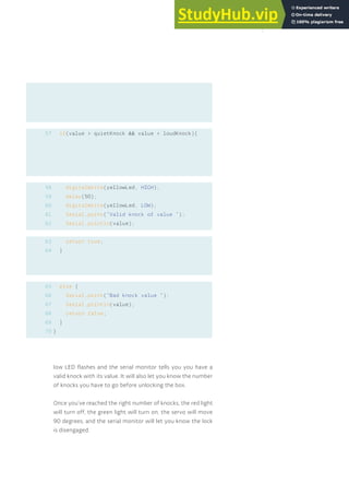 if(value > quietKnock && value < loudKnock){
digitalWrite(yellowLed, HIGH);
delay(50);
digitalWrite(yellowLed, LOW);
Serial.print(“Valid knock of value “);
Serial.println(value);
return true;
}
else {
Serial.print(“Bad knock value “);
Serial.println(value);
return false;
}
}
57
58
59
60
61
62
63
64
65
66
67
68
69
70
low LED flashes and the serial monitor tells you you have a
valid knock with its value. It will also let you know the number
of knocks you have to go before unlocking the box.
Once you’ve reached the right number of knocks, the red light
will turn off, the green light will turn on, the servo will move
90 degrees, and the serial monitor will let you know the lock
is disengaged.
133
 
