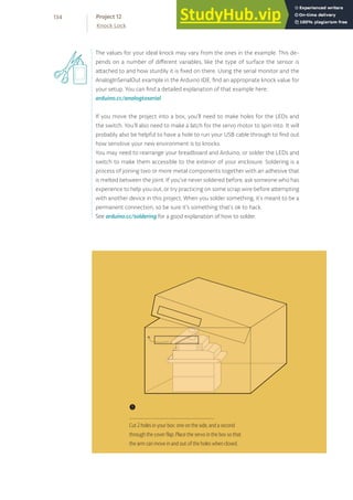 The values for your ideal knock may vary from the ones in the example. This de-
pends on a number of different variables, like the type of surface the sensor is
attached to and how sturdily it is fixed on there. Using the serial monitor and the
AnalogInSerialOut example in the Arduino IDE, find an appropriate knock value for
your setup. You can find a detailed explanation of that example here:
arduino.cc/analogtoserial
If you move the project into a box, you’ll need to make holes for the LEDs and
the switch. You’ll also need to make a latch for the servo motor to spin into. It will
probably also be helpful to have a hole to run your USB cable through to find out
how sensitive your new environment is to knocks.
You may need to rearrange your breadboard and Arduino, or solder the LEDs and
switch to make them accessible to the exterior of your enclosure. Soldering is a
process of joining two or more metal components together with an adhesive that
is melted between the joint. If you’ve never soldered before, ask someone who has
experience to help you out, or try practicing on some scrap wire before attempting
with another device in this project. When you solder something, it’s meant to be a
permanent connection, so be sure it’s something that’s ok to hack.
See arduino.cc/soldering for a good explanation of how to solder.
❶
Cut 2 holes in your box: one on the side, and a second
through the cover flap. Place the servo in the box so that
the arm can move in and out of the holes when closed.
134
Knock Lock
Project 12
 