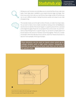 Writing your own functions not only allows you to control the flow of your code more
easily, it also helps keep it readable as your projects become larger and larger. Over
time, as you write more code, you may find you have a large number of functions you
can re-use in different projects, making the process quicker and unique to your style
of programming.
Piezo elements can be used as inputs when wired up as
voltage dividers with a high value resistor. Designing a
function is an easy way to write code that can be reused
for specific tasks.
This example simply counts the right number of knocks, no matter how long it takes.
You can start to make a more complex example by creating a timer with millis().
Use the timer to identify if the knocks happen in a specific period of time. Look back
at the Digital Hourglass Project for an example of how a timer works. You aren’t lim-
ited to simply finding knocks in a specific range. You can look for complex patterns of
knocks based on the amount of vibration and timing together. There are a number
of examples online that talk about how to do this, search for “Arduino knock lock” to
discover more examples of this type of project.
❷
Secure the servo in place with some tape, again making sure
the arm can easily rotate through the slot you made.
135
 