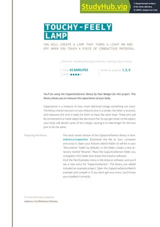 YOU WILL CREATE A LAMP THAT TURNS A LIGHT ON AND
OFF WHEN YOU TOUCH A PIECE OF CONDUCTIVE MATERIAL
You’ll be using the CapacitiveSensor library by Paul Badger for this project. This
library allows you to measure the capacitance of your body.
Capacitance is a measure of how much electrical charge something can store.
The library checks two pins on your Arduino (one is a sender, the other a receiver),
and measures the time it takes for them to have the same state. These pins will
be connected to a metal object like aluminum foil. As you get closer to the object,
your body will absorb some of the charge, causing it to take longer for the two
pins to be the same.
The most recent version of the CapacitiveSensor library is here:
arduino.cc/capacitive. Download the file to your computer
and unzip it. Open your Arduino sketch folder (it will be in your
“Documents” folder by default). In the folder, create a new di-
rectory named “libraries”. Place the CapacitiveSensor folder you
unzipped in this folder and restart the Arduino software.
Click the File>Examples menu in the Arduino software, and you’ll
see a new entry for “CapacitiveSensor”. The library you added
included an example project. Open the CapacitiveSensorSketch
example and compile it. If you don’t get any errors, you’ll know
you installed it correctly.
For more information on libraries:
arduino.cc/en/Reference/Libraries
Time: 45 MINUTES
Level:
Builds on projects: 1, 2, 5
Discover: installing third party libraries, creating a touch sensor
TOUCHY-FEELY
LAMP
Preparing the library
137
 
