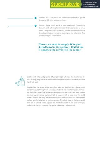 Connect an LED to pin 12, and connect the cathode to ground
through a 220-ohm resistor as shown.
Connect digital pins 2 and 4 to your breadboard. Connect the
two pins with a 1-megahom resistor. In the same row as pin 2,
insert a long wire (8-10cm at least) that extends away from the
breadboard, not connected to anything on the other end. This
will become your touch sensor.
Just like with other LED projects, diffusing the light will make this much more at-
tractive. Ping pong balls, little lampshades from paper or plastic, whatever you have
handy will work.
You can hide the sensor behind something solid and it will still work. Capacitance
can be measured through non-conductive materials like wood and plastic. Increas-
ing the surface area of the sensor with a larger conductive surface will make it more
sensitve; try connecting aluminum foil, or copper mesh to your wire. You could
make a base for the lamp out of cardboard, thin wood, or cloth, and line the inner
surface with foil attached to your sensor wire. The whole base of the lamp would
then act as a touch sensor. Update the threshold variable in the code when you
make these changes to ensure that you’re still getting a reliable result.
There’s no need to supply 5V to your
breadboard in this project. Digital pin
4 supplies the current to the sensor.
❶
❷
139
 