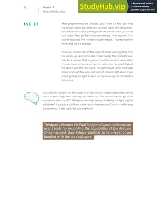 Third party libraries like Paul Badger’s CapacitiveSensor are
useful tools for expanding the capabilities of the Arduino.
Once installed, they behave similarly to libraries that are
bundled with the core software.
After programming the Arduino, you’ll want to find out what
the sensor values are when it’s touched. Open the serial moni-
tor and note the value coming from the sensor when you’re not
touching it. Press gently on the bare wire you have exposed from
your breadboard. The number should increase. Try pressing more
firmly and see if it changes.
Once you have an idea of the range of values you’re getting from
the sensor, go back to the sketch and change the threshold vari-
able to a number that is greater than the sensor’s value when
it is not touched, but less than its value when pressed. Upload
the sketch with the new value. The light should come on reliably
when you touch the wire, and turn off when it’s left alone. If you
aren’t getting the light to turn on, try lowering the threshold a
little more.
USE IT
You probably noticed that the values from the sensor changed depending on how
much of your finger was touching the conductor. Can you use this to get other
interactions with the LED? What about multiple sensors for fading the light brighter
and darker? If you place a different value resistor between pins 2 and 4 it will change
the sensitivity. Is this useful for your interface?
142
Touchy-feely Lamp
Project 13
 