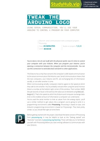 USING SERIAL COMMUNICATION, YOU’LL USE YOUR
ARDUINO TO CONTROL A PROGRAM ON YOUR COMPUTER
You’ve done a lot of cool stuff with the physical world, now it’s time to control
your computer with your Arduino. When you program your Arduino, you’re
opening a connection between the computer and the microcontroller. You can
use this connection to send data back and forth to other applications.
The Arduino has a chip that converts the computer’s USB-based communication
to the serial communication the Arduino uses. Serial communication means that
the two computers, your Arduino and PC, are exchanging bits of information
serially, or one after another in time.
When communicating serially, computers need to agree on the speed at which
they talk to one another. You’ve probably noticed when using the serial monitor
there’s a number at the bottom right corner of the window. That number, 9600
bits per second, or baud, is the same as the value you’ve declared using Serial.
begin(). That’s the speed at which the Arduino and computer exchange data.
A bit is the smallest amount of information a computer can understand.
You’ve used the serial monitor to look at values from the analog inputs; you’ll
use a similar method to get values into a program you’re going to write in a
programming environment called Processing. Processing is based on Java, and
Arduino’s programming environment is based on Processing’s. They look pretty
similar, so you should feel right at home there.
Before getting started with the project, download the latest version of Processing
from processing.org. It may be helpful to look at the “Getting started” and
“Overview” tutorials at processing.org/learning. These will help you to familiarize
yourself with Processing before you start writing software to communicate with
your Arduino.
Time: 45 MINUTES
Level:
Builds on projects: 1, 2, 3
Discover: serial communication with a computer program,
Processing
TWEAK THE
ARDUINO LOGO
145
 