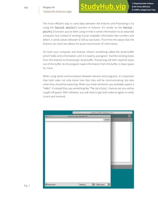 The most efficient way to send data between the Arduino and Processing is by
using the Serial.write() function in Arduino. It’s similar to the Serial.
print() function you’ve been using in that it sends information to an attached
computer, but instead of sending human readable information like numbers and
letters, it sends values between 0-255 as raw bytes. This limits the values that the
Arduino can send, but allows for quick transmission of information.
On both your computer and Arduino, there’s something called the serial buffer
which holds onto information until it is read by a program. You’ll be sending bytes
from the Arduino to Processing’s serial buffer. Processing will then read the bytes
out of the buffer. As the program reads information from the buffer, it clears space
for more.
When using serial communication between devices and programs, it’s important
that both sides not only know how fast they will be communicating, but also
what they should be expecting. When you meet someone, you probably expect a
“Hello!”; if instead they say something like “The cat is fuzzy”, chances are you will be
caught off guard. With software, you will need to get both sides to agree on what
is sent and received.
Fig. 1
146
Tweak the Arduino Logo
Project 14
 
