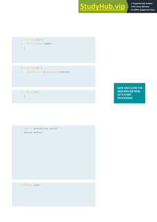 1
2
3
void setup() {
Serial.begin(9600);
}
void loop() {
Serial.write(analogRead(A0)/4);
delay(1);
}
4
5
6
7
1
2
import processing.serial.*;
Serial myPort;
PImage logo;
SAVE AND CLOSE THE
ARDUINO IDE NOW,
LET’S START
PROCESSING.
3
149
 