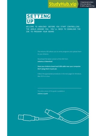 WELCOME TO ARDUINO! BEFORE YOU START CONTROLLING
THE WORLD AROUND YOU, YOU’LL NEED TO DOWNLOAD THE
IDE TO PROGRAM YOUR BOARD
The Arduino IDE allows you to write programs and upload them
to your Arduino.
Download the latest version of the IDE from:
arduino.cc/download
Have your Arduino board and USB cable near your computer.
Don’t plug them in just yet.
Follow the appropriate procedures in the next pages for Windows,
Mac OS X or Linux.
The online version of this guide is available at:
arduino.cc/guide
SETTING
UP
 
