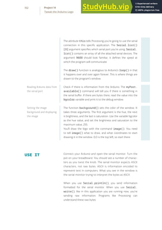The attribute this tells Processing you’re going to use the serial
connection in this specific application. The Serial.list()
[0] argument specifies which serial port you’re using. Serial.
list() contains an array of all the attached serial devices. The
argument 9600 should look familiar, it defines the speed at
which the program will communicate.
The draw() function is analogous to Arduino’s loop() in that
it happens over and over again forever. This is where things are
drawn to the program’s window.
Check if there is information from the Arduino. The myPort.
available() command will tell you if there is something in
the serial buffer. If there are bytes there, read the value into the
bgcolor variable and print it to the debug window.
The function background() sets the color of the window. It
takes three arguments. The first argument is the hue, the next
is brightness, and the last is saturation. Use the variable bgcolor
as the hue value, and set the brightness and saturation to the
maximum value, 255.
You’ll draw the logo with the command image(). You need
to tell image() what to draw, and what coordinates to start
drawing it in the window. 0,0 is the top left, so start there.
USE IT Connect your Arduino and open the serial monitor. Turn the
pot on your breadboard. You should see a number of charac-
ters as you twist the knob. The serial monitor expects ASCII
characters, not raw bytes. ASCII is information encoded to
represent text in computers. What you see in the window is
the serial monitor trying to interpret the bytes as ASCII.
When you use Serial.println(), you send information
formatted for the serial monitor. When you use Serial.
write(), like in this application you are running now, you’re
sending raw information. Programs like Processing can
understand these raw bytes.
Reading Arduino data from
the serial port
Setting the image
background and displaying
the image
152
Tweak the Arduino Logo
Project 14
 