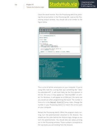 Close the serial monitor. Run the Processing sketch by press-
ing the arrow button in the Processing IDE. Look at the Pro-
cessing output window. You should see a list similar to the
figure below.
This is a list of all the serial ports on your computer. If you’re
using OSX, look for a string that says something like “/dev/
tty.usbmodem411”, it will most likely be the first element in
the list. On Linux, it may appear as “/dev/ttyUSB0”, or simi-
lar. For Windows, it will appear as a COM port, the same one
you would use when programming the board. The number in
front of it is the Serial.list()[] array index. Change the
number in your Processing sketch to match the correct port
on your computer.
Restart the Processing sketch. When the program starts run-
ning, turn the potentiometer attached to the Arduino. You
should see the color behind the Arduino logo change as you
turn the potentiometer. You should also see values printing
out in the Processing window. Those numbers correspond to
the raw bytes you are sending from the Arduino.
154
Tweak the Arduino Logo
Project 14
 