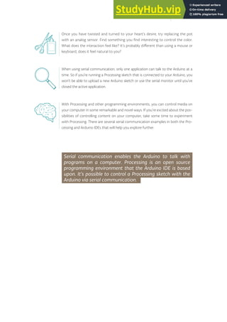 Once you have twisted and turned to your heart’s desire, try replacing the pot
with an analog sensor. Find something you find interesting to control the color.
What does the interaction feel like? It’s probably different than using a mouse or
keyboard, does it feel natural to you?
When using serial communication, only one application can talk to the Arduino at a
time. So if you’re running a Processing sketch that is connected to your Arduino, you
won’t be able to upload a new Arduino sketch or use the serial monitor until you’ve
closed the active application.
With Processing and other programming environments, you can control media on
your computer in some remarkable and novel ways. If you’re excited about the pos-
sibilities of controlling content on your computer, take some time to experiment
with Processing. There are several serial communication examples in both the Pro-
cessing and Arduino IDEs that will help you explore further.
Serial communication enables the Arduino to talk with
programs on a computer. Processing is an open source
programming environment that the Arduino IDE is based
upon. It’s possible to control a Processing sketch with the
Arduino via serial communication.
155
 